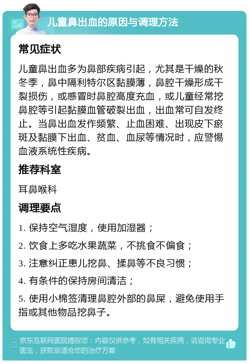 儿童鼻出血的原因与调理方法 常见症状 儿童鼻出血多为鼻部疾病引起，尤其是干燥的秋冬季，鼻中隔利特尔区黏膜薄，鼻腔干燥形成干裂损伤，或感冒时鼻腔高度充血，或儿童经常挖鼻腔等引起黏膜血管破裂出血，出血常可自发终止。当鼻出血发作频繁、止血困难、出现皮下瘀斑及黏膜下出血、贫血、血尿等情况时，应警惕血液系统性疾病。 推荐科室 耳鼻喉科 调理要点 1. 保持空气湿度，使用加湿器； 2. 饮食上多吃水果蔬菜，不挑食不偏食； 3. 注意纠正患儿挖鼻、揉鼻等不良习惯； 4. 有条件的保持房间清洁； 5. 使用小棉签清理鼻腔外部的鼻屎，避免使用手指或其他物品挖鼻子。