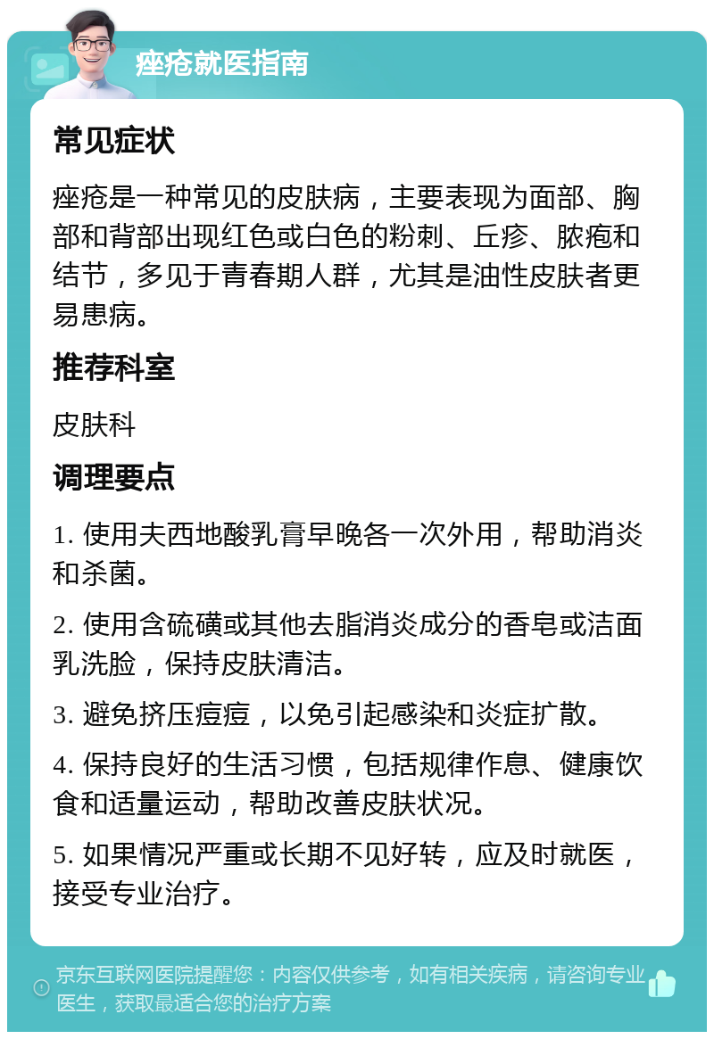 痤疮就医指南 常见症状 痤疮是一种常见的皮肤病，主要表现为面部、胸部和背部出现红色或白色的粉刺、丘疹、脓疱和结节，多见于青春期人群，尤其是油性皮肤者更易患病。 推荐科室 皮肤科 调理要点 1. 使用夫西地酸乳膏早晚各一次外用，帮助消炎和杀菌。 2. 使用含硫磺或其他去脂消炎成分的香皂或洁面乳洗脸，保持皮肤清洁。 3. 避免挤压痘痘，以免引起感染和炎症扩散。 4. 保持良好的生活习惯，包括规律作息、健康饮食和适量运动，帮助改善皮肤状况。 5. 如果情况严重或长期不见好转，应及时就医，接受专业治疗。