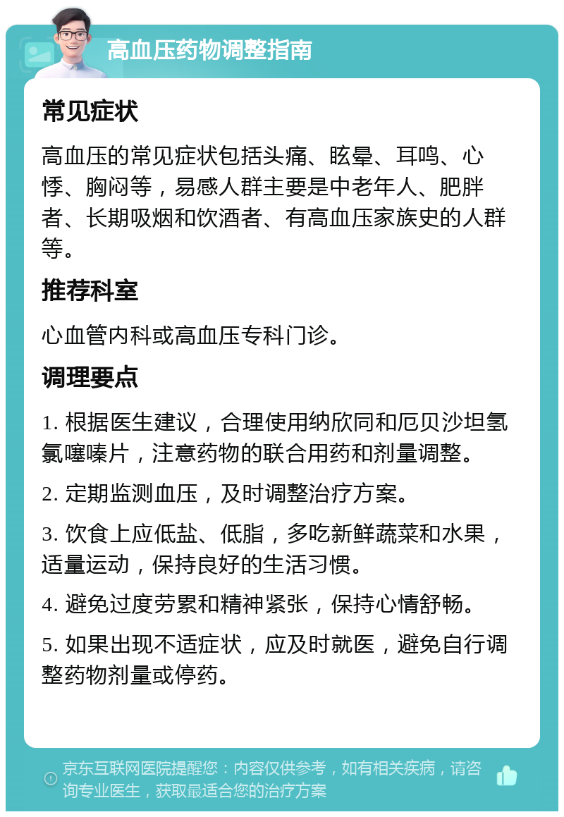 高血压药物调整指南 常见症状 高血压的常见症状包括头痛、眩晕、耳鸣、心悸、胸闷等，易感人群主要是中老年人、肥胖者、长期吸烟和饮酒者、有高血压家族史的人群等。 推荐科室 心血管内科或高血压专科门诊。 调理要点 1. 根据医生建议，合理使用纳欣同和厄贝沙坦氢氯噻嗪片，注意药物的联合用药和剂量调整。 2. 定期监测血压，及时调整治疗方案。 3. 饮食上应低盐、低脂，多吃新鲜蔬菜和水果，适量运动，保持良好的生活习惯。 4. 避免过度劳累和精神紧张，保持心情舒畅。 5. 如果出现不适症状，应及时就医，避免自行调整药物剂量或停药。