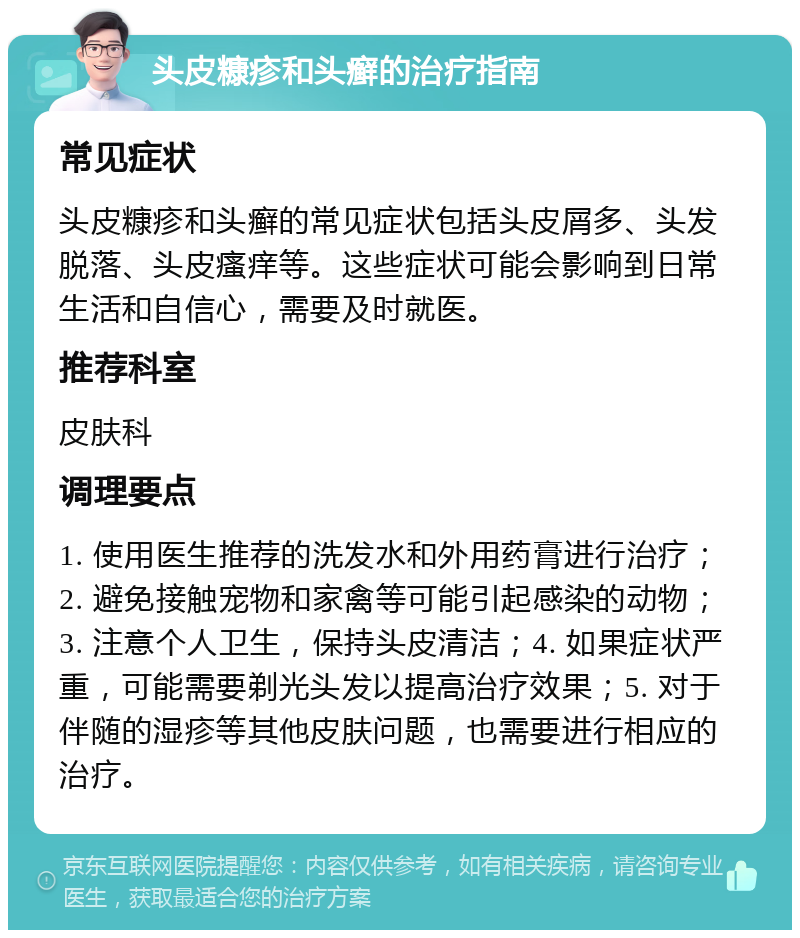 头皮糠疹和头癣的治疗指南 常见症状 头皮糠疹和头癣的常见症状包括头皮屑多、头发脱落、头皮瘙痒等。这些症状可能会影响到日常生活和自信心，需要及时就医。 推荐科室 皮肤科 调理要点 1. 使用医生推荐的洗发水和外用药膏进行治疗；2. 避免接触宠物和家禽等可能引起感染的动物；3. 注意个人卫生，保持头皮清洁；4. 如果症状严重，可能需要剃光头发以提高治疗效果；5. 对于伴随的湿疹等其他皮肤问题，也需要进行相应的治疗。