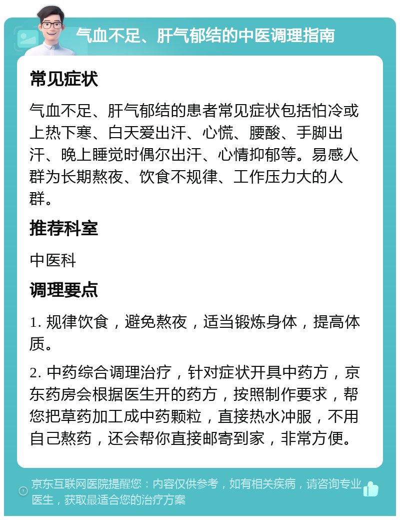 气血不足、肝气郁结的中医调理指南 常见症状 气血不足、肝气郁结的患者常见症状包括怕冷或上热下寒、白天爱出汗、心慌、腰酸、手脚出汗、晚上睡觉时偶尔出汗、心情抑郁等。易感人群为长期熬夜、饮食不规律、工作压力大的人群。 推荐科室 中医科 调理要点 1. 规律饮食，避免熬夜，适当锻炼身体，提高体质。 2. 中药综合调理治疗，针对症状开具中药方，京东药房会根据医生开的药方，按照制作要求，帮您把草药加工成中药颗粒，直接热水冲服，不用自己熬药，还会帮你直接邮寄到家，非常方便。