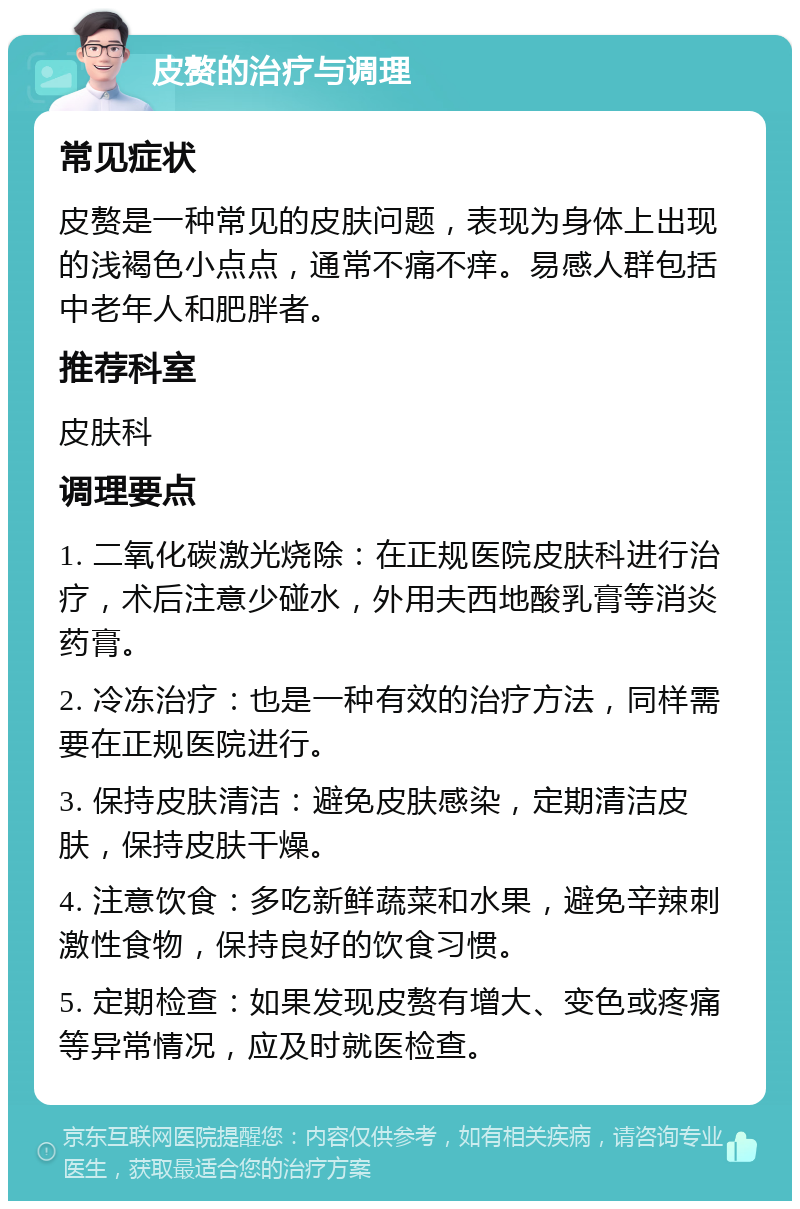 皮赘的治疗与调理 常见症状 皮赘是一种常见的皮肤问题，表现为身体上出现的浅褐色小点点，通常不痛不痒。易感人群包括中老年人和肥胖者。 推荐科室 皮肤科 调理要点 1. 二氧化碳激光烧除：在正规医院皮肤科进行治疗，术后注意少碰水，外用夫西地酸乳膏等消炎药膏。 2. 冷冻治疗：也是一种有效的治疗方法，同样需要在正规医院进行。 3. 保持皮肤清洁：避免皮肤感染，定期清洁皮肤，保持皮肤干燥。 4. 注意饮食：多吃新鲜蔬菜和水果，避免辛辣刺激性食物，保持良好的饮食习惯。 5. 定期检查：如果发现皮赘有增大、变色或疼痛等异常情况，应及时就医检查。