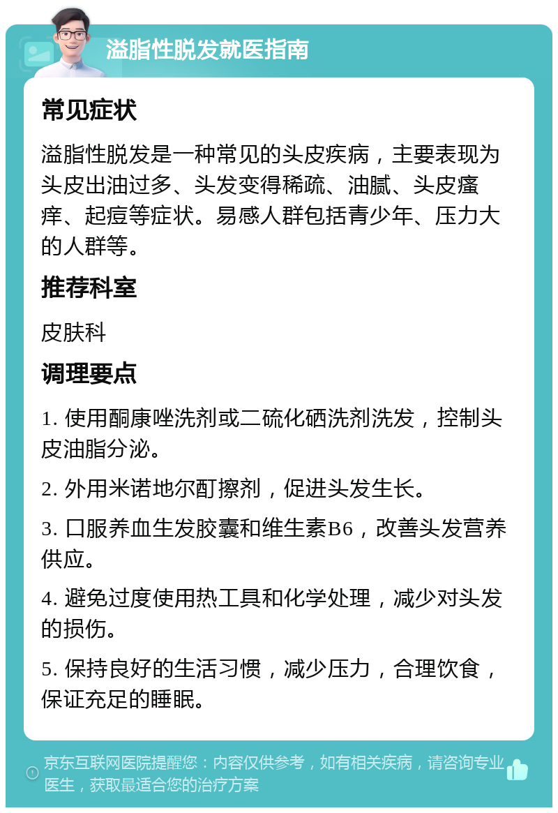 溢脂性脱发就医指南 常见症状 溢脂性脱发是一种常见的头皮疾病，主要表现为头皮出油过多、头发变得稀疏、油腻、头皮瘙痒、起痘等症状。易感人群包括青少年、压力大的人群等。 推荐科室 皮肤科 调理要点 1. 使用酮康唑洗剂或二硫化硒洗剂洗发，控制头皮油脂分泌。 2. 外用米诺地尔酊擦剂，促进头发生长。 3. 口服养血生发胶囊和维生素B6，改善头发营养供应。 4. 避免过度使用热工具和化学处理，减少对头发的损伤。 5. 保持良好的生活习惯，减少压力，合理饮食，保证充足的睡眠。