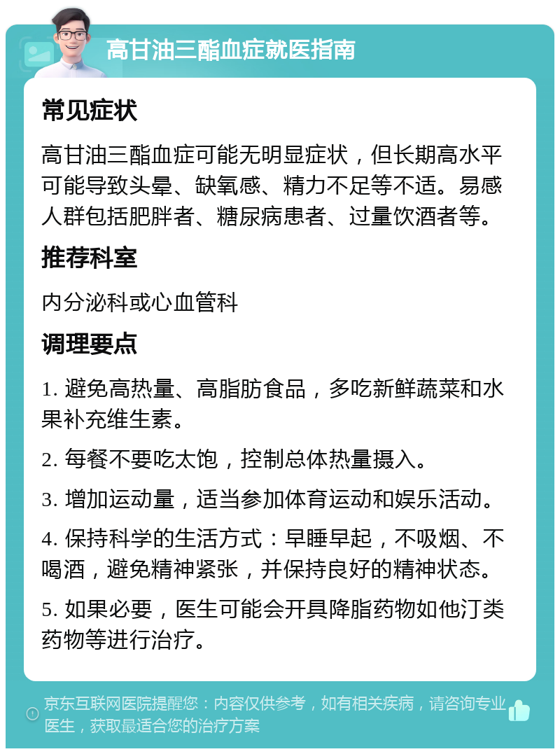 高甘油三酯血症就医指南 常见症状 高甘油三酯血症可能无明显症状，但长期高水平可能导致头晕、缺氧感、精力不足等不适。易感人群包括肥胖者、糖尿病患者、过量饮酒者等。 推荐科室 内分泌科或心血管科 调理要点 1. 避免高热量、高脂肪食品，多吃新鲜蔬菜和水果补充维生素。 2. 每餐不要吃太饱，控制总体热量摄入。 3. 增加运动量，适当参加体育运动和娱乐活动。 4. 保持科学的生活方式：早睡早起，不吸烟、不喝酒，避免精神紧张，并保持良好的精神状态。 5. 如果必要，医生可能会开具降脂药物如他汀类药物等进行治疗。