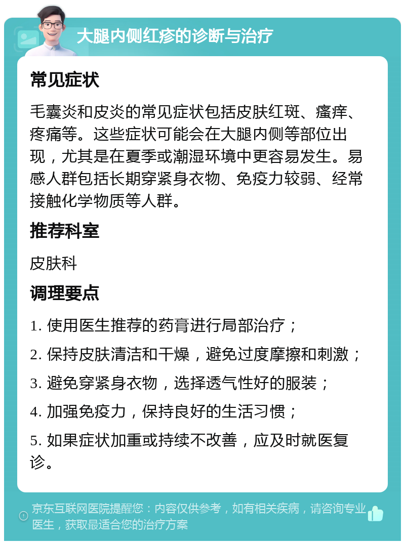 大腿内侧红疹的诊断与治疗 常见症状 毛囊炎和皮炎的常见症状包括皮肤红斑、瘙痒、疼痛等。这些症状可能会在大腿内侧等部位出现，尤其是在夏季或潮湿环境中更容易发生。易感人群包括长期穿紧身衣物、免疫力较弱、经常接触化学物质等人群。 推荐科室 皮肤科 调理要点 1. 使用医生推荐的药膏进行局部治疗； 2. 保持皮肤清洁和干燥，避免过度摩擦和刺激； 3. 避免穿紧身衣物，选择透气性好的服装； 4. 加强免疫力，保持良好的生活习惯； 5. 如果症状加重或持续不改善，应及时就医复诊。