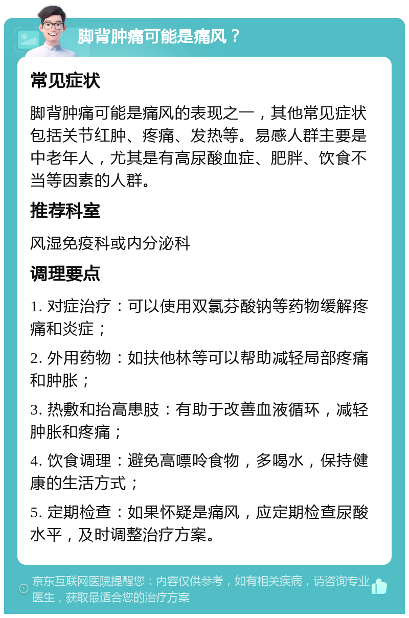 脚背肿痛可能是痛风？ 常见症状 脚背肿痛可能是痛风的表现之一，其他常见症状包括关节红肿、疼痛、发热等。易感人群主要是中老年人，尤其是有高尿酸血症、肥胖、饮食不当等因素的人群。 推荐科室 风湿免疫科或内分泌科 调理要点 1. 对症治疗：可以使用双氯芬酸钠等药物缓解疼痛和炎症； 2. 外用药物：如扶他林等可以帮助减轻局部疼痛和肿胀； 3. 热敷和抬高患肢：有助于改善血液循环，减轻肿胀和疼痛； 4. 饮食调理：避免高嘌呤食物，多喝水，保持健康的生活方式； 5. 定期检查：如果怀疑是痛风，应定期检查尿酸水平，及时调整治疗方案。