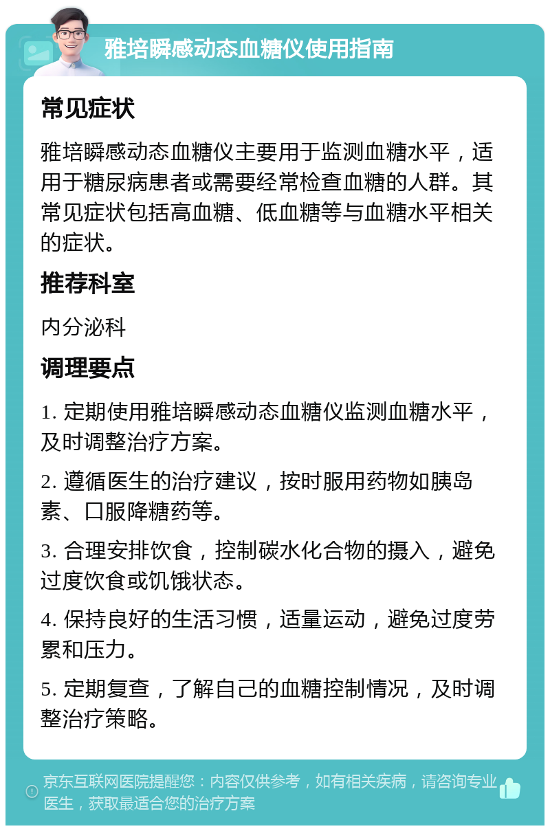 雅培瞬感动态血糖仪使用指南 常见症状 雅培瞬感动态血糖仪主要用于监测血糖水平，适用于糖尿病患者或需要经常检查血糖的人群。其常见症状包括高血糖、低血糖等与血糖水平相关的症状。 推荐科室 内分泌科 调理要点 1. 定期使用雅培瞬感动态血糖仪监测血糖水平，及时调整治疗方案。 2. 遵循医生的治疗建议，按时服用药物如胰岛素、口服降糖药等。 3. 合理安排饮食，控制碳水化合物的摄入，避免过度饮食或饥饿状态。 4. 保持良好的生活习惯，适量运动，避免过度劳累和压力。 5. 定期复查，了解自己的血糖控制情况，及时调整治疗策略。