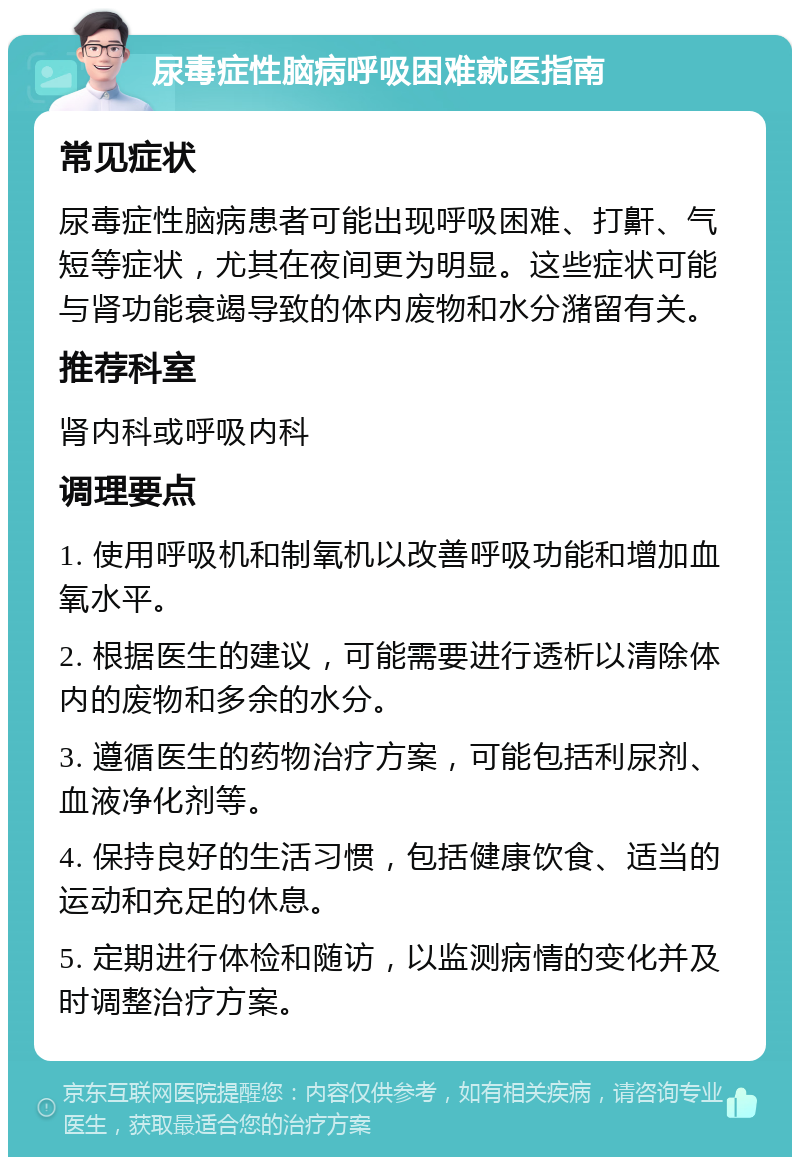 尿毒症性脑病呼吸困难就医指南 常见症状 尿毒症性脑病患者可能出现呼吸困难、打鼾、气短等症状，尤其在夜间更为明显。这些症状可能与肾功能衰竭导致的体内废物和水分潴留有关。 推荐科室 肾内科或呼吸内科 调理要点 1. 使用呼吸机和制氧机以改善呼吸功能和增加血氧水平。 2. 根据医生的建议，可能需要进行透析以清除体内的废物和多余的水分。 3. 遵循医生的药物治疗方案，可能包括利尿剂、血液净化剂等。 4. 保持良好的生活习惯，包括健康饮食、适当的运动和充足的休息。 5. 定期进行体检和随访，以监测病情的变化并及时调整治疗方案。