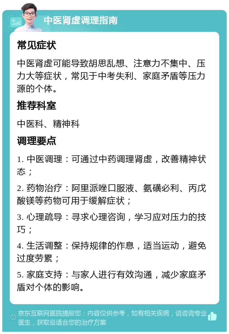 中医肾虚调理指南 常见症状 中医肾虚可能导致胡思乱想、注意力不集中、压力大等症状，常见于中考失利、家庭矛盾等压力源的个体。 推荐科室 中医科、精神科 调理要点 1. 中医调理：可通过中药调理肾虚，改善精神状态； 2. 药物治疗：阿里派唑口服液、氨磺必利、丙戊酸镁等药物可用于缓解症状； 3. 心理疏导：寻求心理咨询，学习应对压力的技巧； 4. 生活调整：保持规律的作息，适当运动，避免过度劳累； 5. 家庭支持：与家人进行有效沟通，减少家庭矛盾对个体的影响。