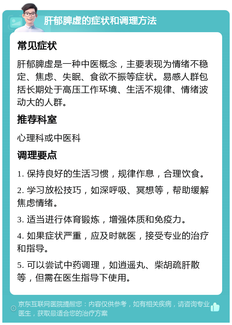 肝郁脾虚的症状和调理方法 常见症状 肝郁脾虚是一种中医概念，主要表现为情绪不稳定、焦虑、失眠、食欲不振等症状。易感人群包括长期处于高压工作环境、生活不规律、情绪波动大的人群。 推荐科室 心理科或中医科 调理要点 1. 保持良好的生活习惯，规律作息，合理饮食。 2. 学习放松技巧，如深呼吸、冥想等，帮助缓解焦虑情绪。 3. 适当进行体育锻炼，增强体质和免疫力。 4. 如果症状严重，应及时就医，接受专业的治疗和指导。 5. 可以尝试中药调理，如逍遥丸、柴胡疏肝散等，但需在医生指导下使用。