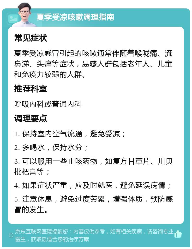 夏季受凉咳嗽调理指南 常见症状 夏季受凉感冒引起的咳嗽通常伴随着喉咙痛、流鼻涕、头痛等症状，易感人群包括老年人、儿童和免疫力较弱的人群。 推荐科室 呼吸内科或普通内科 调理要点 1. 保持室内空气流通，避免受凉； 2. 多喝水，保持水分； 3. 可以服用一些止咳药物，如复方甘草片、川贝枇杷膏等； 4. 如果症状严重，应及时就医，避免延误病情； 5. 注意休息，避免过度劳累，增强体质，预防感冒的发生。