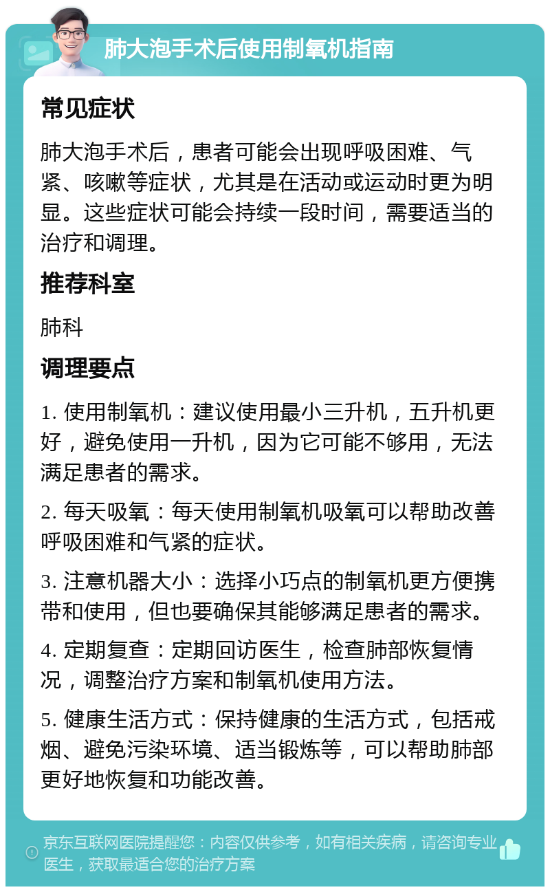 肺大泡手术后使用制氧机指南 常见症状 肺大泡手术后，患者可能会出现呼吸困难、气紧、咳嗽等症状，尤其是在活动或运动时更为明显。这些症状可能会持续一段时间，需要适当的治疗和调理。 推荐科室 肺科 调理要点 1. 使用制氧机：建议使用最小三升机，五升机更好，避免使用一升机，因为它可能不够用，无法满足患者的需求。 2. 每天吸氧：每天使用制氧机吸氧可以帮助改善呼吸困难和气紧的症状。 3. 注意机器大小：选择小巧点的制氧机更方便携带和使用，但也要确保其能够满足患者的需求。 4. 定期复查：定期回访医生，检查肺部恢复情况，调整治疗方案和制氧机使用方法。 5. 健康生活方式：保持健康的生活方式，包括戒烟、避免污染环境、适当锻炼等，可以帮助肺部更好地恢复和功能改善。