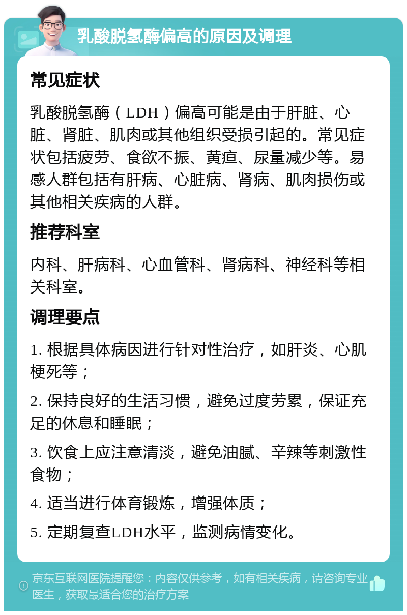 乳酸脱氢酶偏高的原因及调理 常见症状 乳酸脱氢酶（LDH）偏高可能是由于肝脏、心脏、肾脏、肌肉或其他组织受损引起的。常见症状包括疲劳、食欲不振、黄疸、尿量减少等。易感人群包括有肝病、心脏病、肾病、肌肉损伤或其他相关疾病的人群。 推荐科室 内科、肝病科、心血管科、肾病科、神经科等相关科室。 调理要点 1. 根据具体病因进行针对性治疗，如肝炎、心肌梗死等； 2. 保持良好的生活习惯，避免过度劳累，保证充足的休息和睡眠； 3. 饮食上应注意清淡，避免油腻、辛辣等刺激性食物； 4. 适当进行体育锻炼，增强体质； 5. 定期复查LDH水平，监测病情变化。