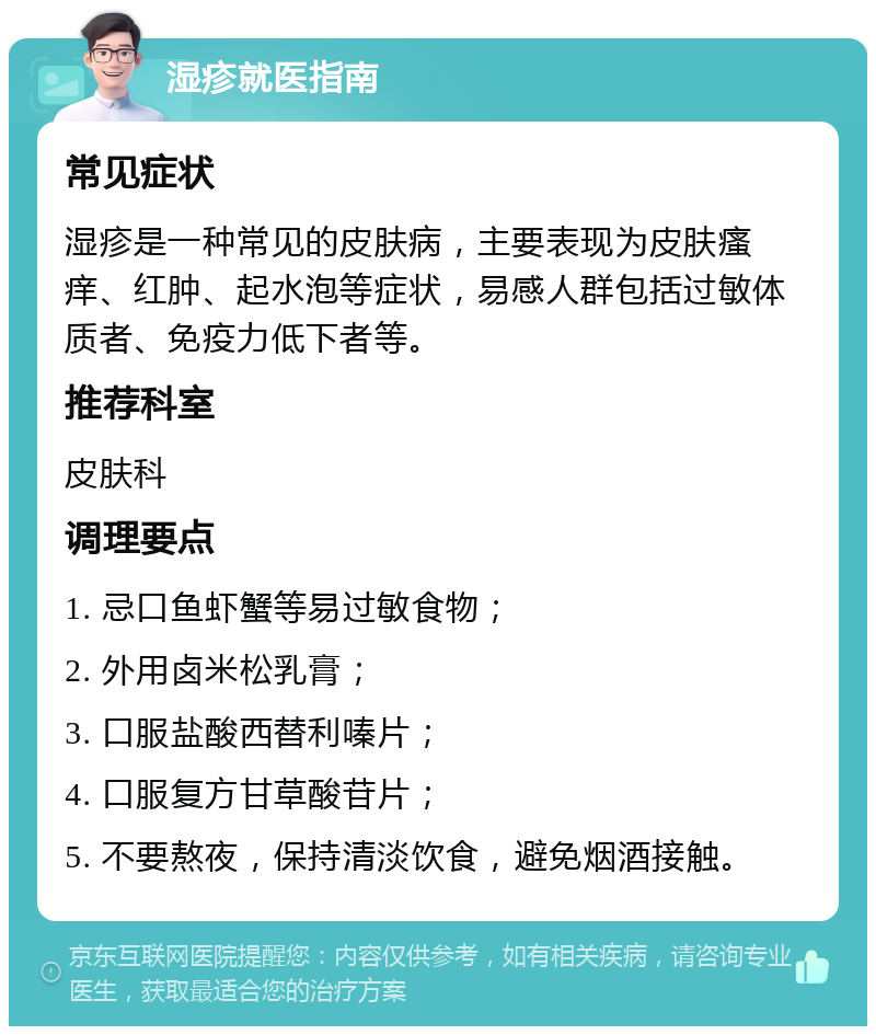 湿疹就医指南 常见症状 湿疹是一种常见的皮肤病，主要表现为皮肤瘙痒、红肿、起水泡等症状，易感人群包括过敏体质者、免疫力低下者等。 推荐科室 皮肤科 调理要点 1. 忌口鱼虾蟹等易过敏食物； 2. 外用卤米松乳膏； 3. 口服盐酸西替利嗪片； 4. 口服复方甘草酸苷片； 5. 不要熬夜，保持清淡饮食，避免烟酒接触。