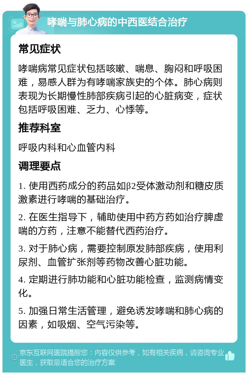 哮喘与肺心病的中西医结合治疗 常见症状 哮喘病常见症状包括咳嗽、喘息、胸闷和呼吸困难，易感人群为有哮喘家族史的个体。肺心病则表现为长期慢性肺部疾病引起的心脏病变，症状包括呼吸困难、乏力、心悸等。 推荐科室 呼吸内科和心血管内科 调理要点 1. 使用西药成分的药品如β2受体激动剂和糖皮质激素进行哮喘的基础治疗。 2. 在医生指导下，辅助使用中药方药如治疗脾虚喘的方药，注意不能替代西药治疗。 3. 对于肺心病，需要控制原发肺部疾病，使用利尿剂、血管扩张剂等药物改善心脏功能。 4. 定期进行肺功能和心脏功能检查，监测病情变化。 5. 加强日常生活管理，避免诱发哮喘和肺心病的因素，如吸烟、空气污染等。