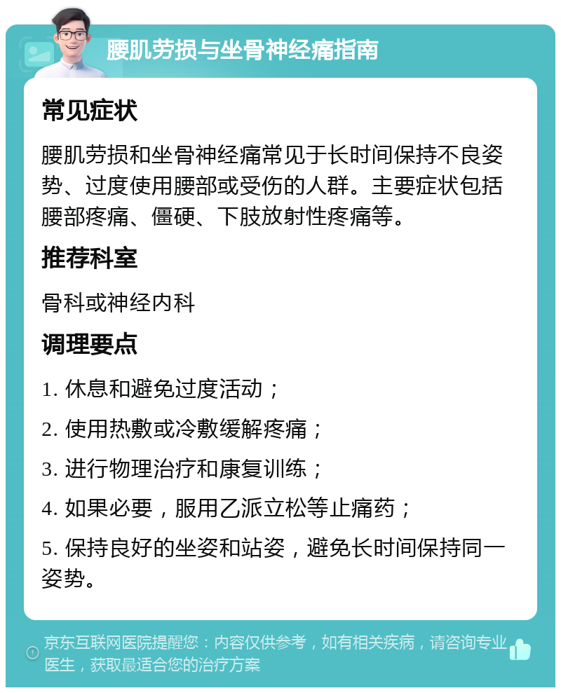 腰肌劳损与坐骨神经痛指南 常见症状 腰肌劳损和坐骨神经痛常见于长时间保持不良姿势、过度使用腰部或受伤的人群。主要症状包括腰部疼痛、僵硬、下肢放射性疼痛等。 推荐科室 骨科或神经内科 调理要点 1. 休息和避免过度活动； 2. 使用热敷或冷敷缓解疼痛； 3. 进行物理治疗和康复训练； 4. 如果必要，服用乙派立松等止痛药； 5. 保持良好的坐姿和站姿，避免长时间保持同一姿势。