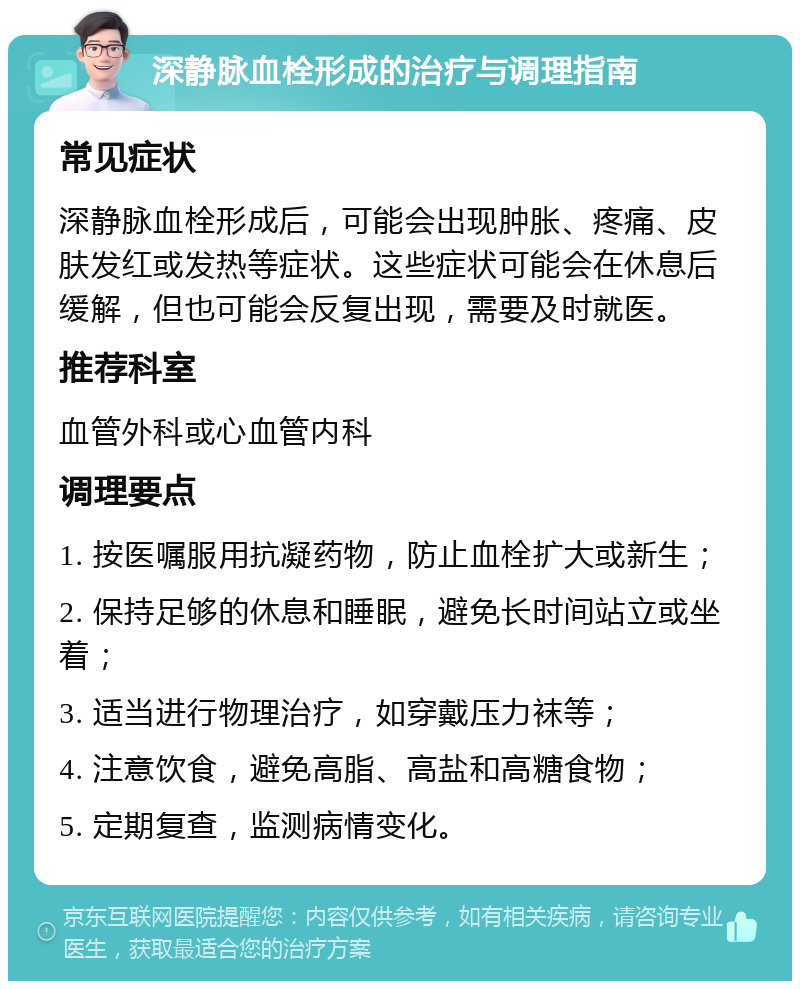 深静脉血栓形成的治疗与调理指南 常见症状 深静脉血栓形成后，可能会出现肿胀、疼痛、皮肤发红或发热等症状。这些症状可能会在休息后缓解，但也可能会反复出现，需要及时就医。 推荐科室 血管外科或心血管内科 调理要点 1. 按医嘱服用抗凝药物，防止血栓扩大或新生； 2. 保持足够的休息和睡眠，避免长时间站立或坐着； 3. 适当进行物理治疗，如穿戴压力袜等； 4. 注意饮食，避免高脂、高盐和高糖食物； 5. 定期复查，监测病情变化。