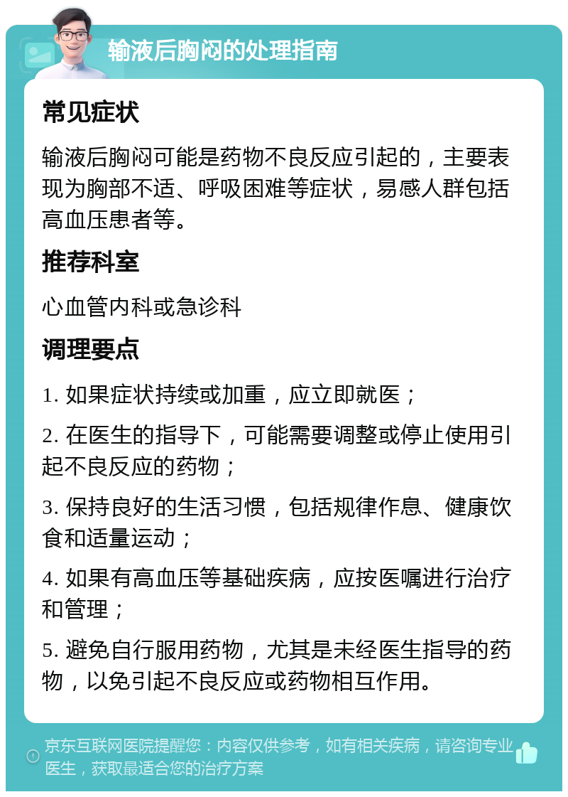 输液后胸闷的处理指南 常见症状 输液后胸闷可能是药物不良反应引起的，主要表现为胸部不适、呼吸困难等症状，易感人群包括高血压患者等。 推荐科室 心血管内科或急诊科 调理要点 1. 如果症状持续或加重，应立即就医； 2. 在医生的指导下，可能需要调整或停止使用引起不良反应的药物； 3. 保持良好的生活习惯，包括规律作息、健康饮食和适量运动； 4. 如果有高血压等基础疾病，应按医嘱进行治疗和管理； 5. 避免自行服用药物，尤其是未经医生指导的药物，以免引起不良反应或药物相互作用。