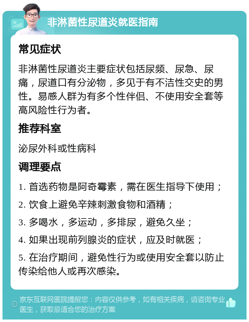 非淋菌性尿道炎就医指南 常见症状 非淋菌性尿道炎主要症状包括尿频、尿急、尿痛，尿道口有分泌物，多见于有不洁性交史的男性。易感人群为有多个性伴侣、不使用安全套等高风险性行为者。 推荐科室 泌尿外科或性病科 调理要点 1. 首选药物是阿奇霉素，需在医生指导下使用； 2. 饮食上避免辛辣刺激食物和酒精； 3. 多喝水，多运动，多排尿，避免久坐； 4. 如果出现前列腺炎的症状，应及时就医； 5. 在治疗期间，避免性行为或使用安全套以防止传染给他人或再次感染。