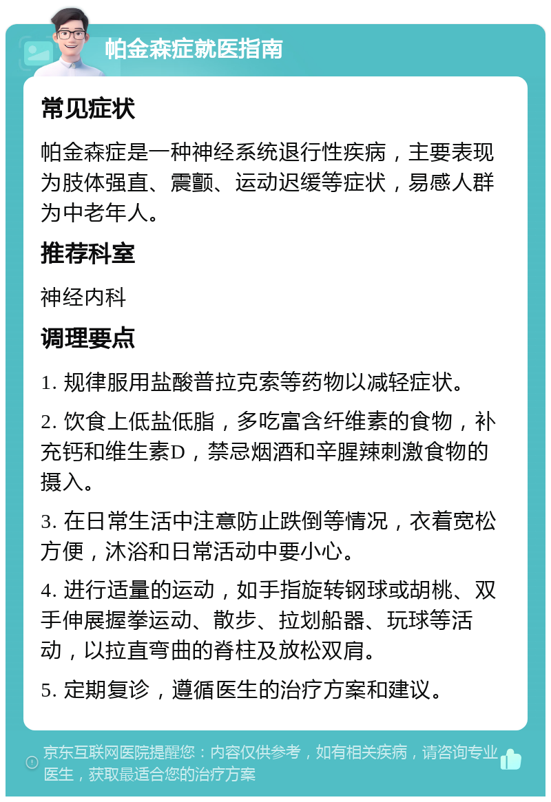 帕金森症就医指南 常见症状 帕金森症是一种神经系统退行性疾病，主要表现为肢体强直、震颤、运动迟缓等症状，易感人群为中老年人。 推荐科室 神经内科 调理要点 1. 规律服用盐酸普拉克索等药物以减轻症状。 2. 饮食上低盐低脂，多吃富含纤维素的食物，补充钙和维生素D，禁忌烟酒和辛腥辣刺激食物的摄入。 3. 在日常生活中注意防止跌倒等情况，衣着宽松方便，沐浴和日常活动中要小心。 4. 进行适量的运动，如手指旋转钢球或胡桃、双手伸展握拳运动、散步、拉划船器、玩球等活动，以拉直弯曲的脊柱及放松双肩。 5. 定期复诊，遵循医生的治疗方案和建议。