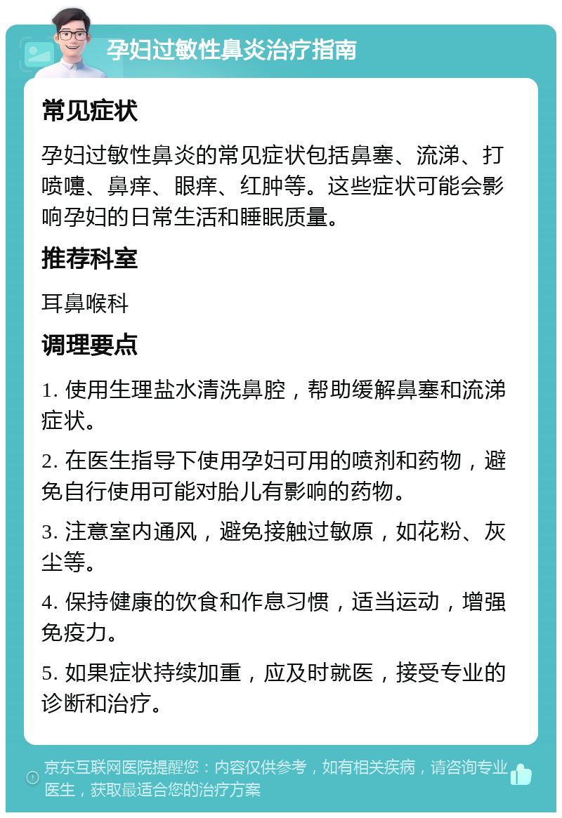 孕妇过敏性鼻炎治疗指南 常见症状 孕妇过敏性鼻炎的常见症状包括鼻塞、流涕、打喷嚏、鼻痒、眼痒、红肿等。这些症状可能会影响孕妇的日常生活和睡眠质量。 推荐科室 耳鼻喉科 调理要点 1. 使用生理盐水清洗鼻腔，帮助缓解鼻塞和流涕症状。 2. 在医生指导下使用孕妇可用的喷剂和药物，避免自行使用可能对胎儿有影响的药物。 3. 注意室内通风，避免接触过敏原，如花粉、灰尘等。 4. 保持健康的饮食和作息习惯，适当运动，增强免疫力。 5. 如果症状持续加重，应及时就医，接受专业的诊断和治疗。