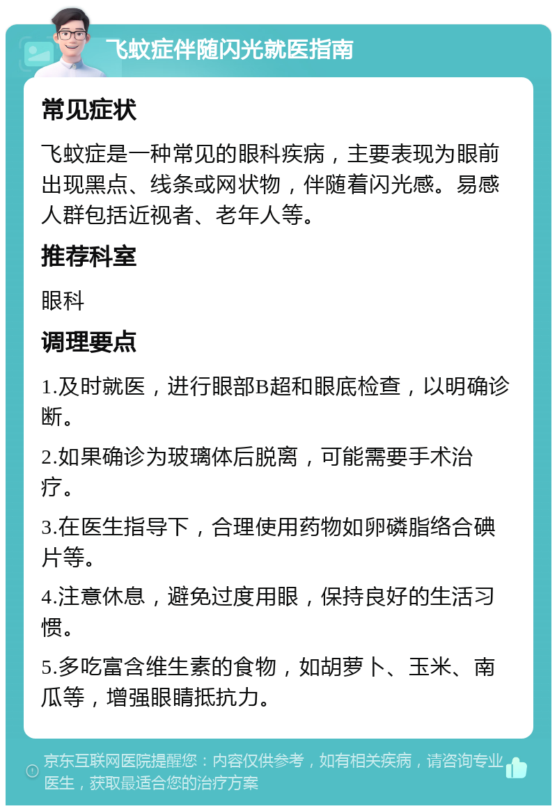 飞蚊症伴随闪光就医指南 常见症状 飞蚊症是一种常见的眼科疾病，主要表现为眼前出现黑点、线条或网状物，伴随着闪光感。易感人群包括近视者、老年人等。 推荐科室 眼科 调理要点 1.及时就医，进行眼部B超和眼底检查，以明确诊断。 2.如果确诊为玻璃体后脱离，可能需要手术治疗。 3.在医生指导下，合理使用药物如卵磷脂络合碘片等。 4.注意休息，避免过度用眼，保持良好的生活习惯。 5.多吃富含维生素的食物，如胡萝卜、玉米、南瓜等，增强眼睛抵抗力。