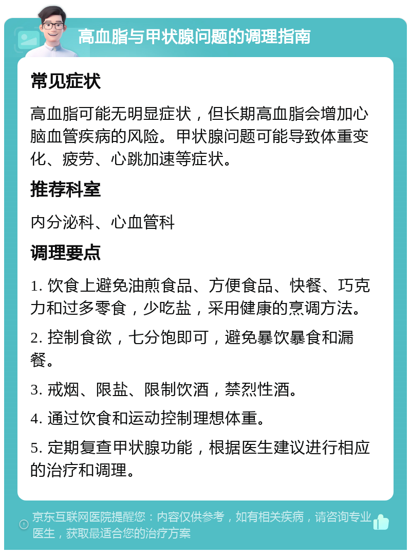 高血脂与甲状腺问题的调理指南 常见症状 高血脂可能无明显症状，但长期高血脂会增加心脑血管疾病的风险。甲状腺问题可能导致体重变化、疲劳、心跳加速等症状。 推荐科室 内分泌科、心血管科 调理要点 1. 饮食上避免油煎食品、方便食品、快餐、巧克力和过多零食，少吃盐，采用健康的烹调方法。 2. 控制食欲，七分饱即可，避免暴饮暴食和漏餐。 3. 戒烟、限盐、限制饮酒，禁烈性酒。 4. 通过饮食和运动控制理想体重。 5. 定期复查甲状腺功能，根据医生建议进行相应的治疗和调理。