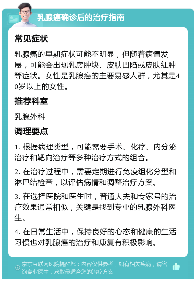 乳腺癌确诊后的治疗指南 常见症状 乳腺癌的早期症状可能不明显，但随着病情发展，可能会出现乳房肿块、皮肤凹陷或皮肤红肿等症状。女性是乳腺癌的主要易感人群，尤其是40岁以上的女性。 推荐科室 乳腺外科 调理要点 1. 根据病理类型，可能需要手术、化疗、内分泌治疗和靶向治疗等多种治疗方式的组合。 2. 在治疗过程中，需要定期进行免疫组化分型和淋巴结检查，以评估病情和调整治疗方案。 3. 在选择医院和医生时，普通大夫和专家号的治疗效果通常相似，关键是找到专业的乳腺外科医生。 4. 在日常生活中，保持良好的心态和健康的生活习惯也对乳腺癌的治疗和康复有积极影响。