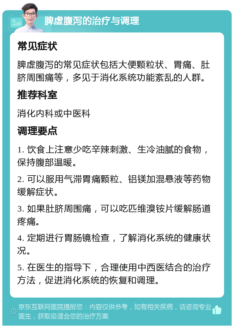 脾虚腹泻的治疗与调理 常见症状 脾虚腹泻的常见症状包括大便颗粒状、胃痛、肚脐周围痛等，多见于消化系统功能紊乱的人群。 推荐科室 消化内科或中医科 调理要点 1. 饮食上注意少吃辛辣刺激、生冷油腻的食物，保持腹部温暖。 2. 可以服用气滞胃痛颗粒、铝镁加混悬液等药物缓解症状。 3. 如果肚脐周围痛，可以吃匹维溴铵片缓解肠道疼痛。 4. 定期进行胃肠镜检查，了解消化系统的健康状况。 5. 在医生的指导下，合理使用中西医结合的治疗方法，促进消化系统的恢复和调理。