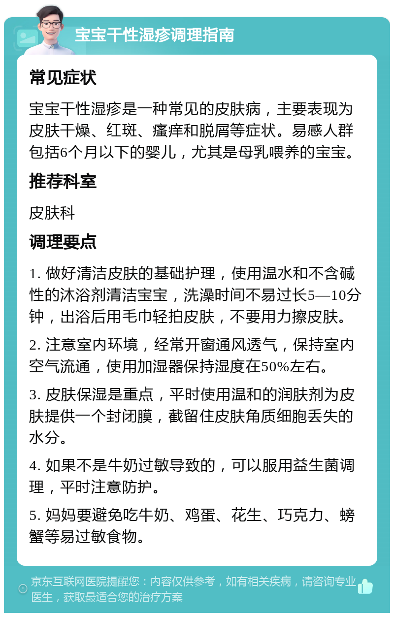 宝宝干性湿疹调理指南 常见症状 宝宝干性湿疹是一种常见的皮肤病，主要表现为皮肤干燥、红斑、瘙痒和脱屑等症状。易感人群包括6个月以下的婴儿，尤其是母乳喂养的宝宝。 推荐科室 皮肤科 调理要点 1. 做好清洁皮肤的基础护理，使用温水和不含碱性的沐浴剂清洁宝宝，洗澡时间不易过长5—10分钟，出浴后用毛巾轻拍皮肤，不要用力擦皮肤。 2. 注意室内环境，经常开窗通风透气，保持室内空气流通，使用加湿器保持湿度在50%左右。 3. 皮肤保湿是重点，平时使用温和的润肤剂为皮肤提供一个封闭膜，截留住皮肤角质细胞丢失的水分。 4. 如果不是牛奶过敏导致的，可以服用益生菌调理，平时注意防护。 5. 妈妈要避免吃牛奶、鸡蛋、花生、巧克力、螃蟹等易过敏食物。