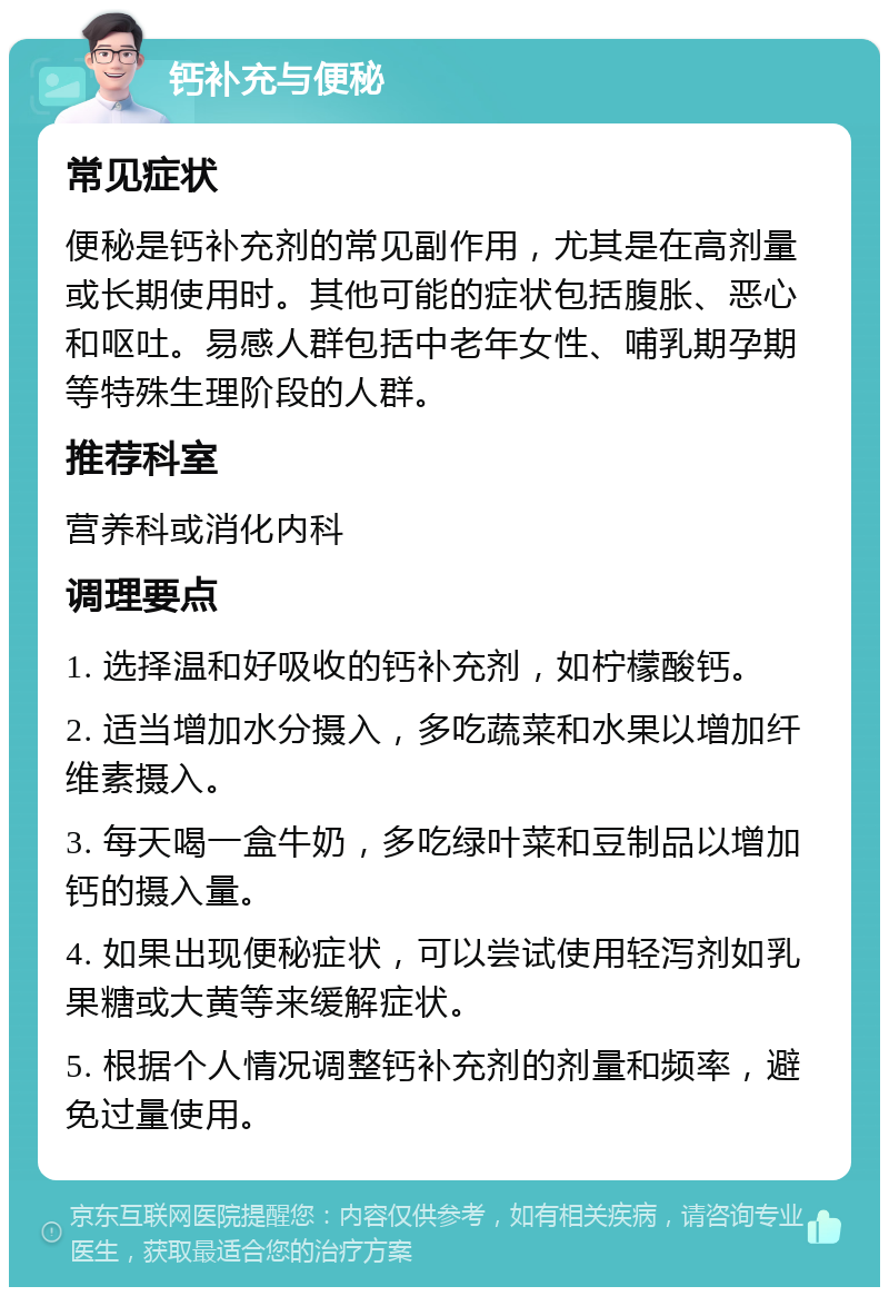 钙补充与便秘 常见症状 便秘是钙补充剂的常见副作用，尤其是在高剂量或长期使用时。其他可能的症状包括腹胀、恶心和呕吐。易感人群包括中老年女性、哺乳期孕期等特殊生理阶段的人群。 推荐科室 营养科或消化内科 调理要点 1. 选择温和好吸收的钙补充剂，如柠檬酸钙。 2. 适当增加水分摄入，多吃蔬菜和水果以增加纤维素摄入。 3. 每天喝一盒牛奶，多吃绿叶菜和豆制品以增加钙的摄入量。 4. 如果出现便秘症状，可以尝试使用轻泻剂如乳果糖或大黄等来缓解症状。 5. 根据个人情况调整钙补充剂的剂量和频率，避免过量使用。