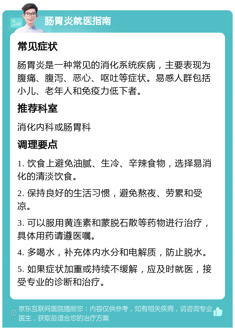 肠胃炎就医指南 常见症状 肠胃炎是一种常见的消化系统疾病，主要表现为腹痛、腹泻、恶心、呕吐等症状。易感人群包括小儿、老年人和免疫力低下者。 推荐科室 消化内科或肠胃科 调理要点 1. 饮食上避免油腻、生冷、辛辣食物，选择易消化的清淡饮食。 2. 保持良好的生活习惯，避免熬夜、劳累和受凉。 3. 可以服用黄连素和蒙脱石散等药物进行治疗，具体用药请遵医嘱。 4. 多喝水，补充体内水分和电解质，防止脱水。 5. 如果症状加重或持续不缓解，应及时就医，接受专业的诊断和治疗。