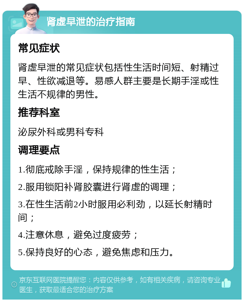 肾虚早泄的治疗指南 常见症状 肾虚早泄的常见症状包括性生活时间短、射精过早、性欲减退等。易感人群主要是长期手淫或性生活不规律的男性。 推荐科室 泌尿外科或男科专科 调理要点 1.彻底戒除手淫，保持规律的性生活； 2.服用锁阳补肾胶囊进行肾虚的调理； 3.在性生活前2小时服用必利劲，以延长射精时间； 4.注意休息，避免过度疲劳； 5.保持良好的心态，避免焦虑和压力。