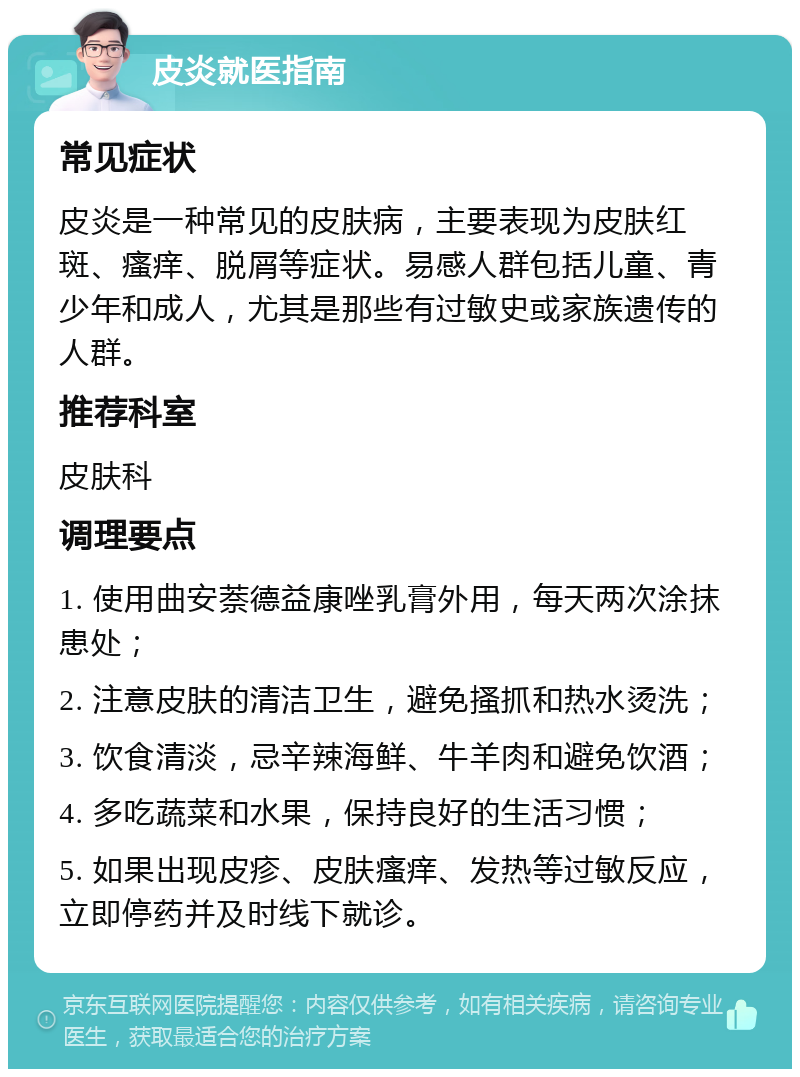 皮炎就医指南 常见症状 皮炎是一种常见的皮肤病，主要表现为皮肤红斑、瘙痒、脱屑等症状。易感人群包括儿童、青少年和成人，尤其是那些有过敏史或家族遗传的人群。 推荐科室 皮肤科 调理要点 1. 使用曲安萘德益康唑乳膏外用，每天两次涂抹患处； 2. 注意皮肤的清洁卫生，避免搔抓和热水烫洗； 3. 饮食清淡，忌辛辣海鲜、牛羊肉和避免饮酒； 4. 多吃蔬菜和水果，保持良好的生活习惯； 5. 如果出现皮疹、皮肤瘙痒、发热等过敏反应，立即停药并及时线下就诊。