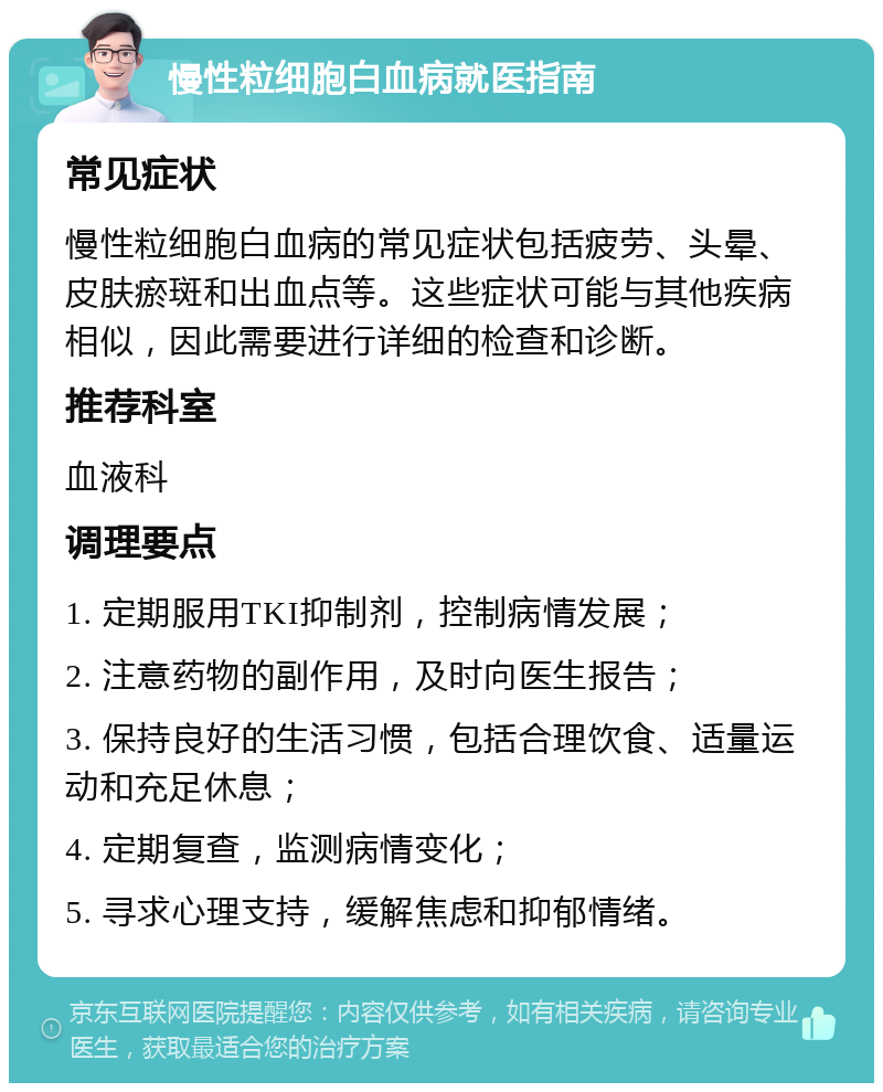 慢性粒细胞白血病就医指南 常见症状 慢性粒细胞白血病的常见症状包括疲劳、头晕、皮肤瘀斑和出血点等。这些症状可能与其他疾病相似，因此需要进行详细的检查和诊断。 推荐科室 血液科 调理要点 1. 定期服用TKI抑制剂，控制病情发展； 2. 注意药物的副作用，及时向医生报告； 3. 保持良好的生活习惯，包括合理饮食、适量运动和充足休息； 4. 定期复查，监测病情变化； 5. 寻求心理支持，缓解焦虑和抑郁情绪。