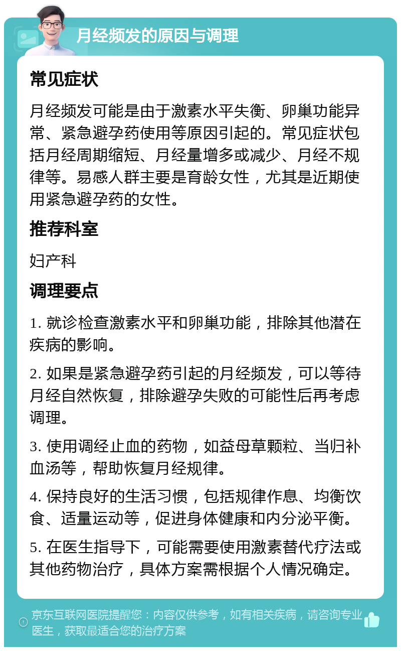 月经频发的原因与调理 常见症状 月经频发可能是由于激素水平失衡、卵巢功能异常、紧急避孕药使用等原因引起的。常见症状包括月经周期缩短、月经量增多或减少、月经不规律等。易感人群主要是育龄女性，尤其是近期使用紧急避孕药的女性。 推荐科室 妇产科 调理要点 1. 就诊检查激素水平和卵巢功能，排除其他潜在疾病的影响。 2. 如果是紧急避孕药引起的月经频发，可以等待月经自然恢复，排除避孕失败的可能性后再考虑调理。 3. 使用调经止血的药物，如益母草颗粒、当归补血汤等，帮助恢复月经规律。 4. 保持良好的生活习惯，包括规律作息、均衡饮食、适量运动等，促进身体健康和内分泌平衡。 5. 在医生指导下，可能需要使用激素替代疗法或其他药物治疗，具体方案需根据个人情况确定。