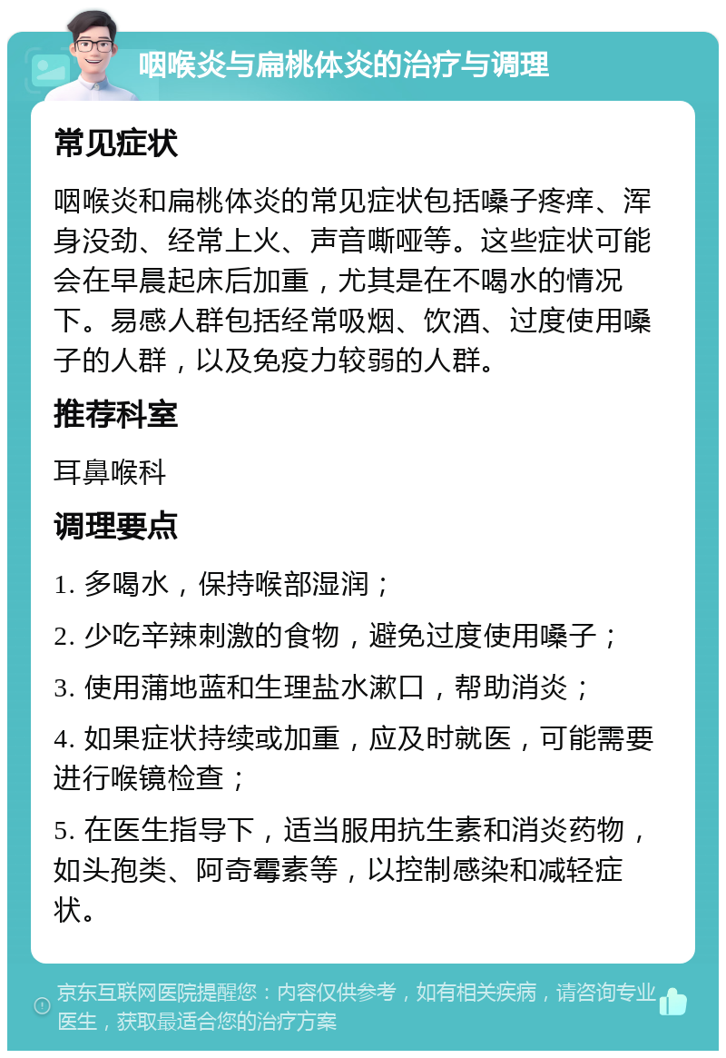 咽喉炎与扁桃体炎的治疗与调理 常见症状 咽喉炎和扁桃体炎的常见症状包括嗓子疼痒、浑身没劲、经常上火、声音嘶哑等。这些症状可能会在早晨起床后加重，尤其是在不喝水的情况下。易感人群包括经常吸烟、饮酒、过度使用嗓子的人群，以及免疫力较弱的人群。 推荐科室 耳鼻喉科 调理要点 1. 多喝水，保持喉部湿润； 2. 少吃辛辣刺激的食物，避免过度使用嗓子； 3. 使用蒲地蓝和生理盐水漱口，帮助消炎； 4. 如果症状持续或加重，应及时就医，可能需要进行喉镜检查； 5. 在医生指导下，适当服用抗生素和消炎药物，如头孢类、阿奇霉素等，以控制感染和减轻症状。