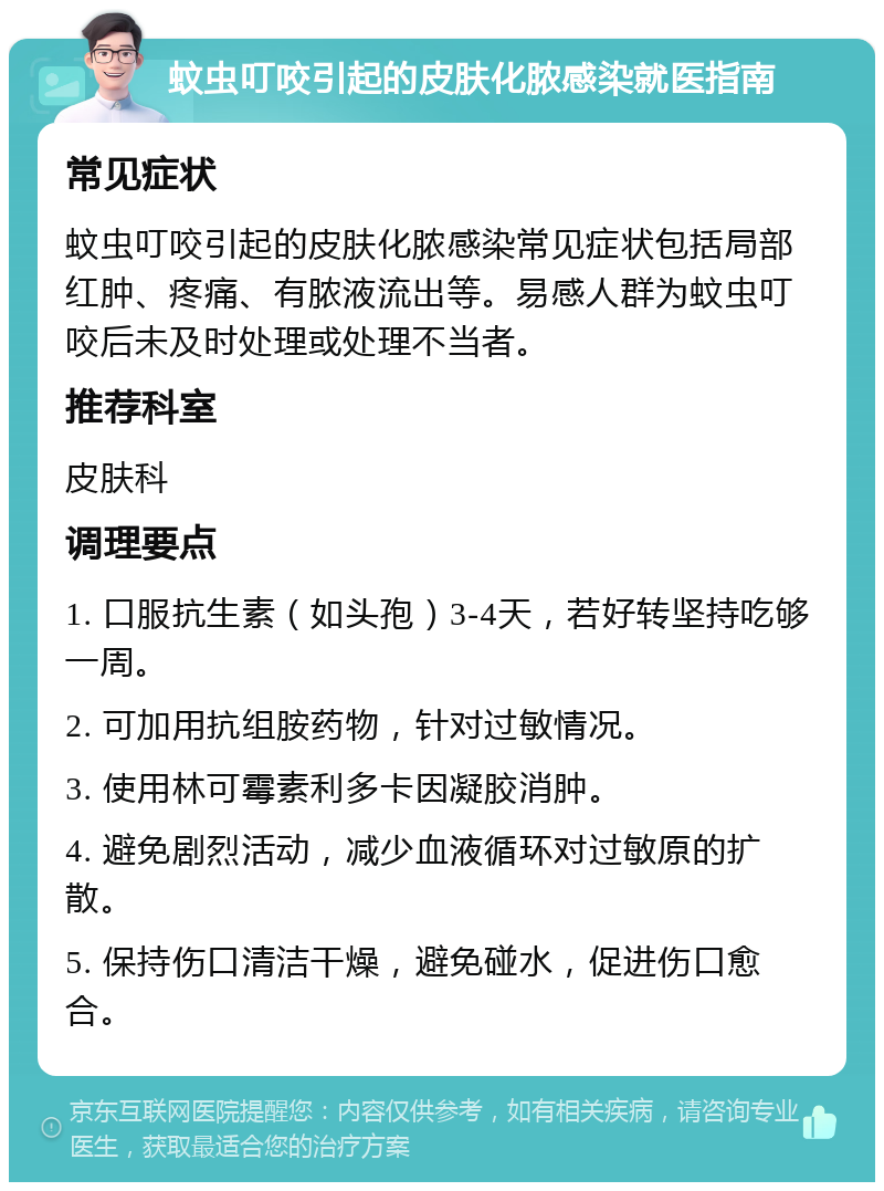 蚊虫叮咬引起的皮肤化脓感染就医指南 常见症状 蚊虫叮咬引起的皮肤化脓感染常见症状包括局部红肿、疼痛、有脓液流出等。易感人群为蚊虫叮咬后未及时处理或处理不当者。 推荐科室 皮肤科 调理要点 1. 口服抗生素（如头孢）3-4天，若好转坚持吃够一周。 2. 可加用抗组胺药物，针对过敏情况。 3. 使用林可霉素利多卡因凝胶消肿。 4. 避免剧烈活动，减少血液循环对过敏原的扩散。 5. 保持伤口清洁干燥，避免碰水，促进伤口愈合。