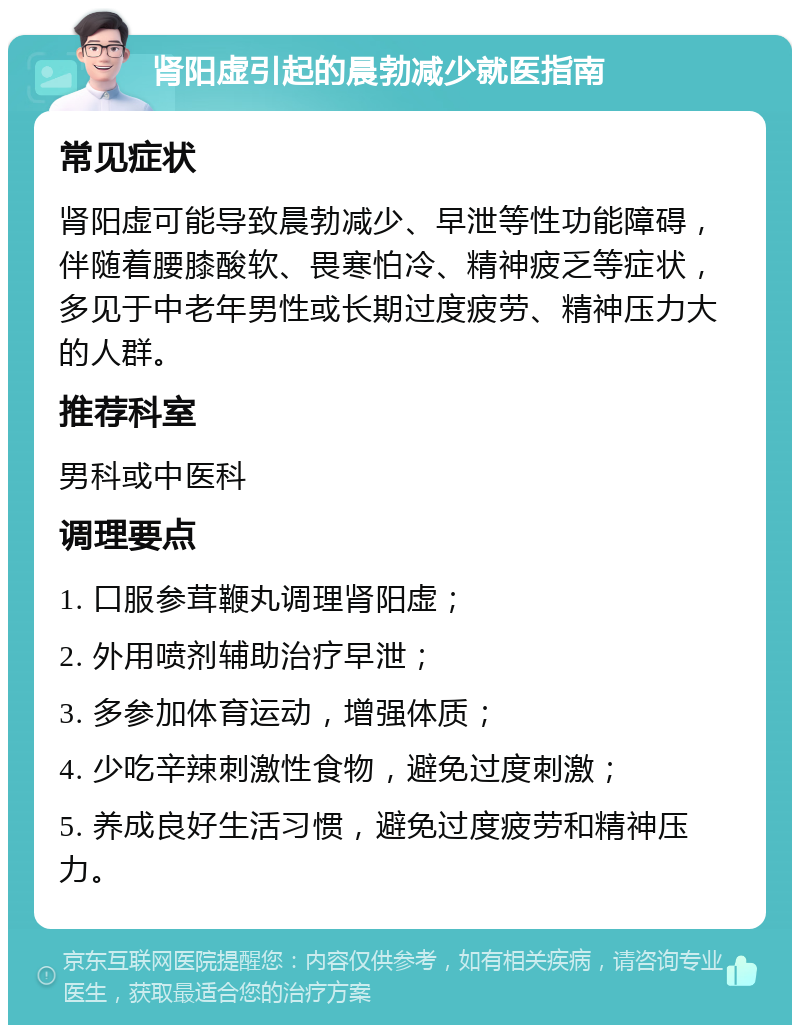 肾阳虚引起的晨勃减少就医指南 常见症状 肾阳虚可能导致晨勃减少、早泄等性功能障碍，伴随着腰膝酸软、畏寒怕冷、精神疲乏等症状，多见于中老年男性或长期过度疲劳、精神压力大的人群。 推荐科室 男科或中医科 调理要点 1. 口服参茸鞭丸调理肾阳虚； 2. 外用喷剂辅助治疗早泄； 3. 多参加体育运动，增强体质； 4. 少吃辛辣刺激性食物，避免过度刺激； 5. 养成良好生活习惯，避免过度疲劳和精神压力。