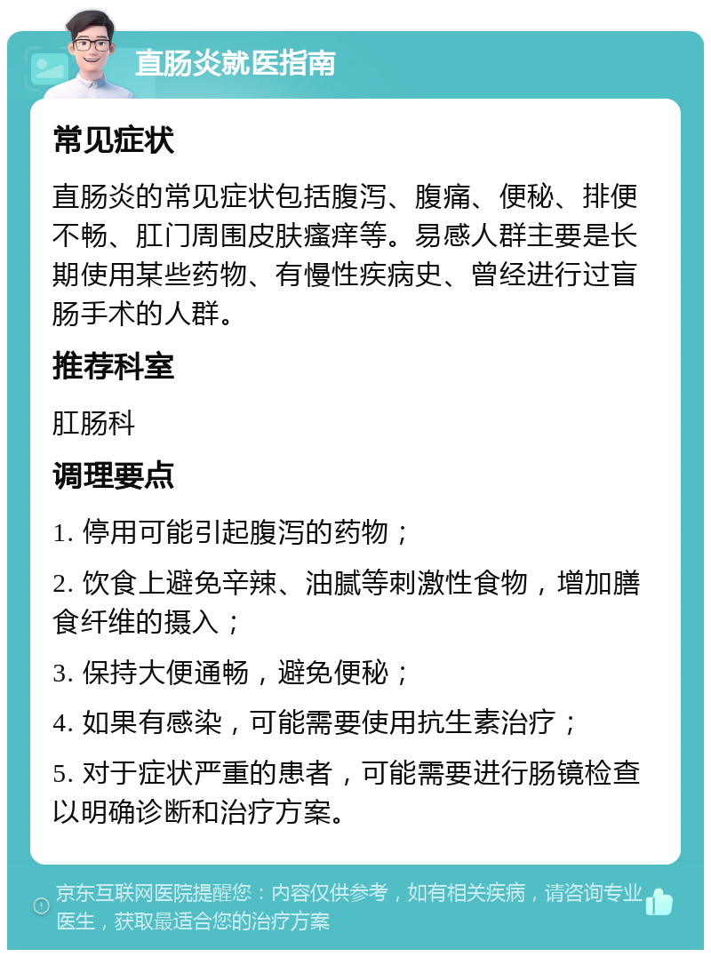 直肠炎就医指南 常见症状 直肠炎的常见症状包括腹泻、腹痛、便秘、排便不畅、肛门周围皮肤瘙痒等。易感人群主要是长期使用某些药物、有慢性疾病史、曾经进行过盲肠手术的人群。 推荐科室 肛肠科 调理要点 1. 停用可能引起腹泻的药物； 2. 饮食上避免辛辣、油腻等刺激性食物，增加膳食纤维的摄入； 3. 保持大便通畅，避免便秘； 4. 如果有感染，可能需要使用抗生素治疗； 5. 对于症状严重的患者，可能需要进行肠镜检查以明确诊断和治疗方案。