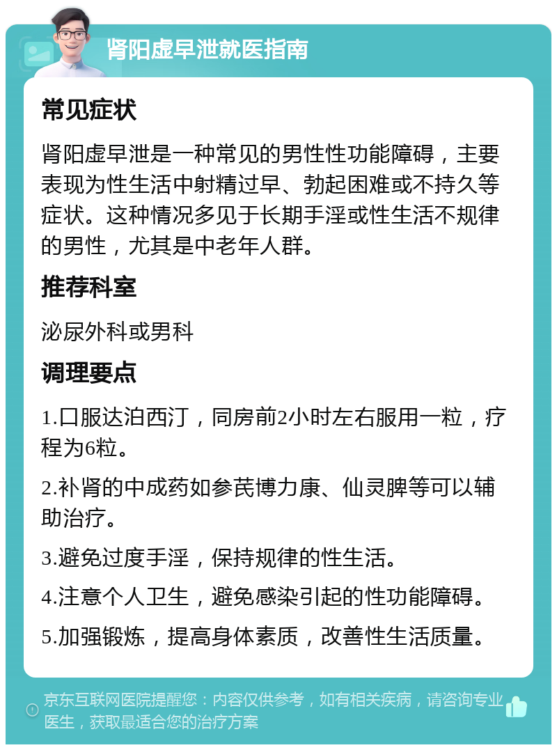 肾阳虚早泄就医指南 常见症状 肾阳虚早泄是一种常见的男性性功能障碍，主要表现为性生活中射精过早、勃起困难或不持久等症状。这种情况多见于长期手淫或性生活不规律的男性，尤其是中老年人群。 推荐科室 泌尿外科或男科 调理要点 1.口服达泊西汀，同房前2小时左右服用一粒，疗程为6粒。 2.补肾的中成药如参芪博力康、仙灵脾等可以辅助治疗。 3.避免过度手淫，保持规律的性生活。 4.注意个人卫生，避免感染引起的性功能障碍。 5.加强锻炼，提高身体素质，改善性生活质量。