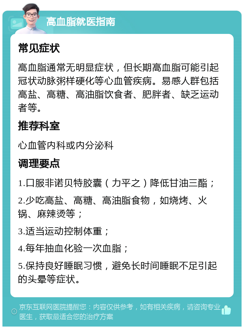 高血脂就医指南 常见症状 高血脂通常无明显症状，但长期高血脂可能引起冠状动脉粥样硬化等心血管疾病。易感人群包括高盐、高糖、高油脂饮食者、肥胖者、缺乏运动者等。 推荐科室 心血管内科或内分泌科 调理要点 1.口服非诺贝特胶囊（力平之）降低甘油三酯； 2.少吃高盐、高糖、高油脂食物，如烧烤、火锅、麻辣烫等； 3.适当运动控制体重； 4.每年抽血化验一次血脂； 5.保持良好睡眠习惯，避免长时间睡眠不足引起的头晕等症状。