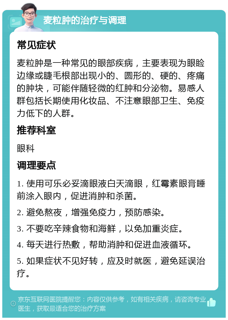 麦粒肿的治疗与调理 常见症状 麦粒肿是一种常见的眼部疾病，主要表现为眼睑边缘或睫毛根部出现小的、圆形的、硬的、疼痛的肿块，可能伴随轻微的红肿和分泌物。易感人群包括长期使用化妆品、不注意眼部卫生、免疫力低下的人群。 推荐科室 眼科 调理要点 1. 使用可乐必妥滴眼液白天滴眼，红霉素眼膏睡前涂入眼内，促进消肿和杀菌。 2. 避免熬夜，增强免疫力，预防感染。 3. 不要吃辛辣食物和海鲜，以免加重炎症。 4. 每天进行热敷，帮助消肿和促进血液循环。 5. 如果症状不见好转，应及时就医，避免延误治疗。