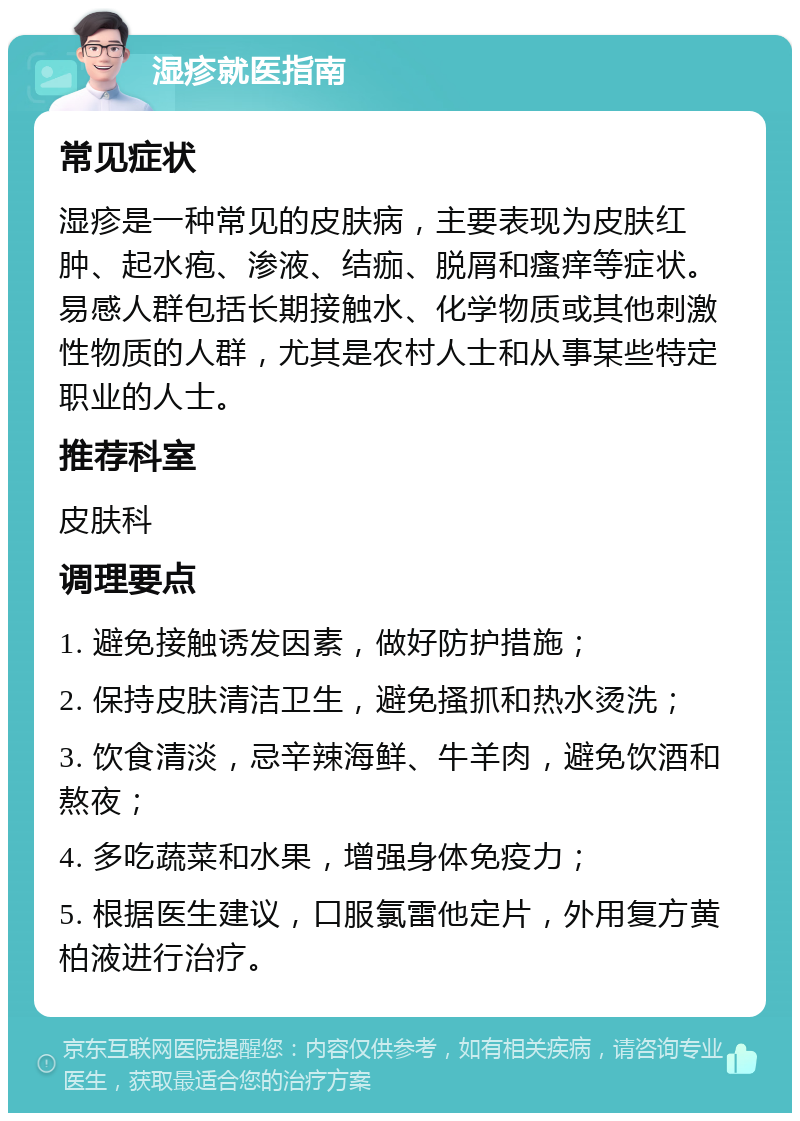 湿疹就医指南 常见症状 湿疹是一种常见的皮肤病，主要表现为皮肤红肿、起水疱、渗液、结痂、脱屑和瘙痒等症状。易感人群包括长期接触水、化学物质或其他刺激性物质的人群，尤其是农村人士和从事某些特定职业的人士。 推荐科室 皮肤科 调理要点 1. 避免接触诱发因素，做好防护措施； 2. 保持皮肤清洁卫生，避免搔抓和热水烫洗； 3. 饮食清淡，忌辛辣海鲜、牛羊肉，避免饮酒和熬夜； 4. 多吃蔬菜和水果，增强身体免疫力； 5. 根据医生建议，口服氯雷他定片，外用复方黄柏液进行治疗。