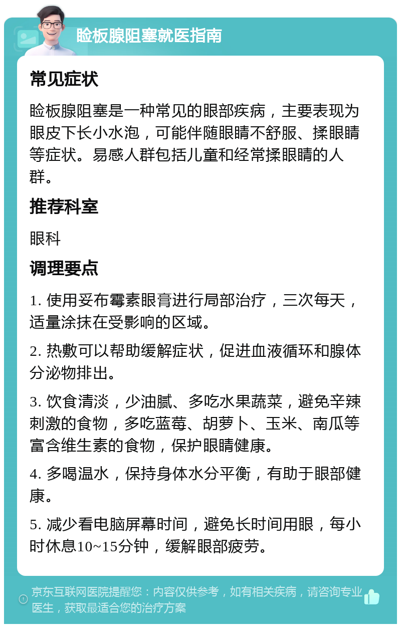 睑板腺阻塞就医指南 常见症状 睑板腺阻塞是一种常见的眼部疾病，主要表现为眼皮下长小水泡，可能伴随眼睛不舒服、揉眼睛等症状。易感人群包括儿童和经常揉眼睛的人群。 推荐科室 眼科 调理要点 1. 使用妥布霉素眼膏进行局部治疗，三次每天，适量涂抹在受影响的区域。 2. 热敷可以帮助缓解症状，促进血液循环和腺体分泌物排出。 3. 饮食清淡，少油腻、多吃水果蔬菜，避免辛辣刺激的食物，多吃蓝莓、胡萝卜、玉米、南瓜等富含维生素的食物，保护眼睛健康。 4. 多喝温水，保持身体水分平衡，有助于眼部健康。 5. 减少看电脑屏幕时间，避免长时间用眼，每小时休息10~15分钟，缓解眼部疲劳。