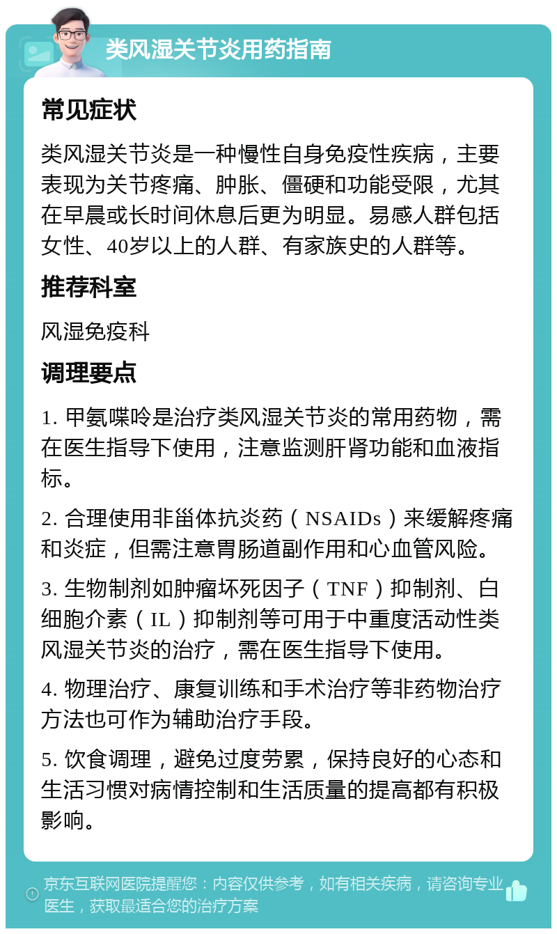 类风湿关节炎用药指南 常见症状 类风湿关节炎是一种慢性自身免疫性疾病，主要表现为关节疼痛、肿胀、僵硬和功能受限，尤其在早晨或长时间休息后更为明显。易感人群包括女性、40岁以上的人群、有家族史的人群等。 推荐科室 风湿免疫科 调理要点 1. 甲氨喋呤是治疗类风湿关节炎的常用药物，需在医生指导下使用，注意监测肝肾功能和血液指标。 2. 合理使用非甾体抗炎药（NSAIDs）来缓解疼痛和炎症，但需注意胃肠道副作用和心血管风险。 3. 生物制剂如肿瘤坏死因子（TNF）抑制剂、白细胞介素（IL）抑制剂等可用于中重度活动性类风湿关节炎的治疗，需在医生指导下使用。 4. 物理治疗、康复训练和手术治疗等非药物治疗方法也可作为辅助治疗手段。 5. 饮食调理，避免过度劳累，保持良好的心态和生活习惯对病情控制和生活质量的提高都有积极影响。