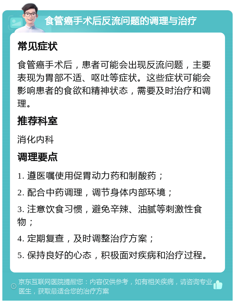 食管癌手术后反流问题的调理与治疗 常见症状 食管癌手术后，患者可能会出现反流问题，主要表现为胃部不适、呕吐等症状。这些症状可能会影响患者的食欲和精神状态，需要及时治疗和调理。 推荐科室 消化内科 调理要点 1. 遵医嘱使用促胃动力药和制酸药； 2. 配合中药调理，调节身体内部环境； 3. 注意饮食习惯，避免辛辣、油腻等刺激性食物； 4. 定期复查，及时调整治疗方案； 5. 保持良好的心态，积极面对疾病和治疗过程。