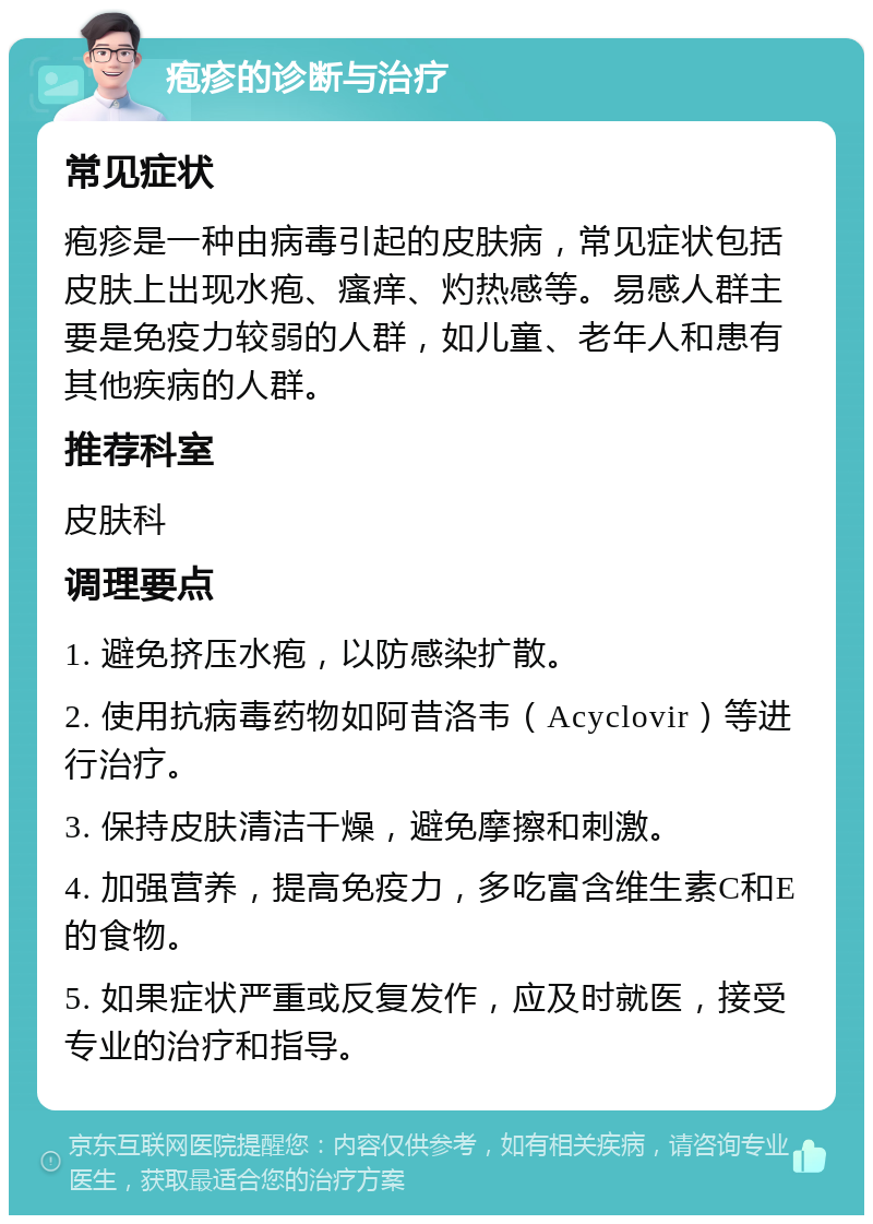 疱疹的诊断与治疗 常见症状 疱疹是一种由病毒引起的皮肤病，常见症状包括皮肤上出现水疱、瘙痒、灼热感等。易感人群主要是免疫力较弱的人群，如儿童、老年人和患有其他疾病的人群。 推荐科室 皮肤科 调理要点 1. 避免挤压水疱，以防感染扩散。 2. 使用抗病毒药物如阿昔洛韦（Acyclovir）等进行治疗。 3. 保持皮肤清洁干燥，避免摩擦和刺激。 4. 加强营养，提高免疫力，多吃富含维生素C和E的食物。 5. 如果症状严重或反复发作，应及时就医，接受专业的治疗和指导。