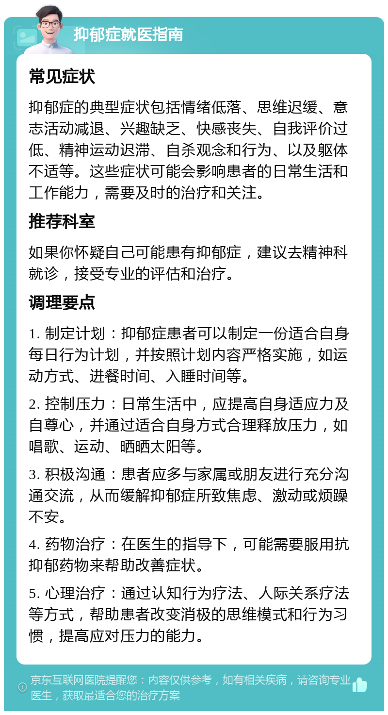 抑郁症就医指南 常见症状 抑郁症的典型症状包括情绪低落、思维迟缓、意志活动减退、兴趣缺乏、快感丧失、自我评价过低、精神运动迟滞、自杀观念和行为、以及躯体不适等。这些症状可能会影响患者的日常生活和工作能力，需要及时的治疗和关注。 推荐科室 如果你怀疑自己可能患有抑郁症，建议去精神科就诊，接受专业的评估和治疗。 调理要点 1. 制定计划：抑郁症患者可以制定一份适合自身每日行为计划，并按照计划内容严格实施，如运动方式、进餐时间、入睡时间等。 2. 控制压力：日常生活中，应提高自身适应力及自尊心，并通过适合自身方式合理释放压力，如唱歌、运动、晒晒太阳等。 3. 积极沟通：患者应多与家属或朋友进行充分沟通交流，从而缓解抑郁症所致焦虑、激动或烦躁不安。 4. 药物治疗：在医生的指导下，可能需要服用抗抑郁药物来帮助改善症状。 5. 心理治疗：通过认知行为疗法、人际关系疗法等方式，帮助患者改变消极的思维模式和行为习惯，提高应对压力的能力。