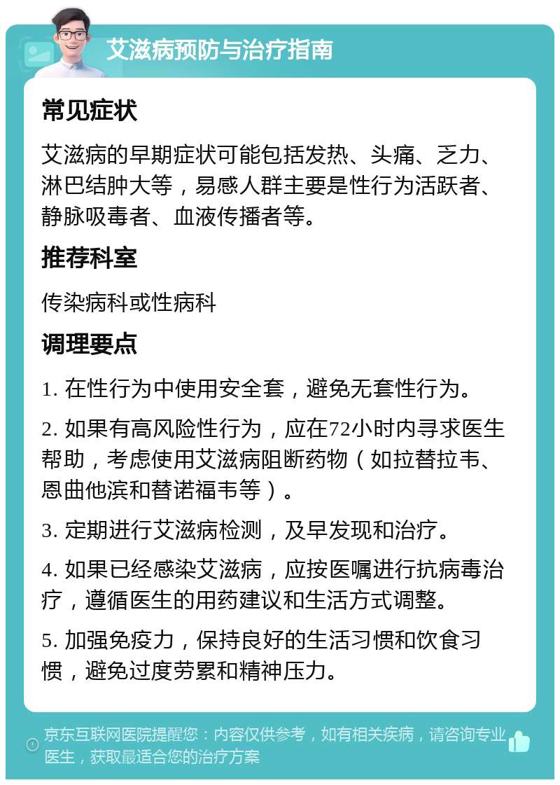 艾滋病预防与治疗指南 常见症状 艾滋病的早期症状可能包括发热、头痛、乏力、淋巴结肿大等，易感人群主要是性行为活跃者、静脉吸毒者、血液传播者等。 推荐科室 传染病科或性病科 调理要点 1. 在性行为中使用安全套，避免无套性行为。 2. 如果有高风险性行为，应在72小时内寻求医生帮助，考虑使用艾滋病阻断药物（如拉替拉韦、恩曲他滨和替诺福韦等）。 3. 定期进行艾滋病检测，及早发现和治疗。 4. 如果已经感染艾滋病，应按医嘱进行抗病毒治疗，遵循医生的用药建议和生活方式调整。 5. 加强免疫力，保持良好的生活习惯和饮食习惯，避免过度劳累和精神压力。